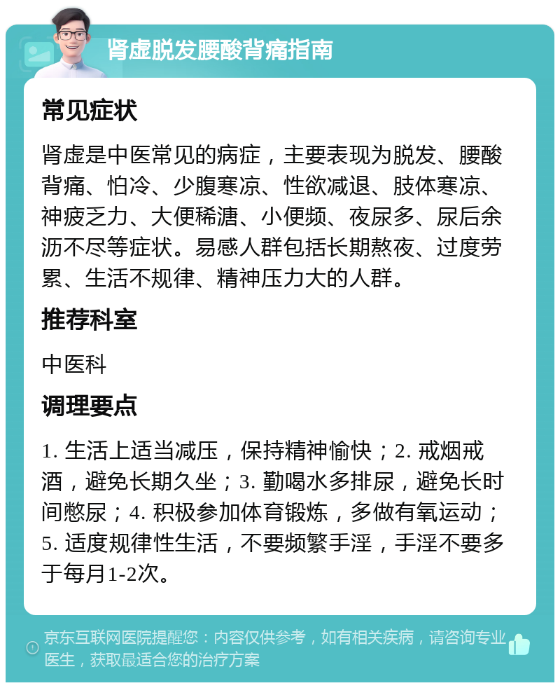 肾虚脱发腰酸背痛指南 常见症状 肾虚是中医常见的病症，主要表现为脱发、腰酸背痛、怕冷、少腹寒凉、性欲减退、肢体寒凉、神疲乏力、大便稀溏、小便频、夜尿多、尿后余沥不尽等症状。易感人群包括长期熬夜、过度劳累、生活不规律、精神压力大的人群。 推荐科室 中医科 调理要点 1. 生活上适当减压，保持精神愉快；2. 戒烟戒酒，避免长期久坐；3. 勤喝水多排尿，避免长时间憋尿；4. 积极参加体育锻炼，多做有氧运动；5. 适度规律性生活，不要频繁手淫，手淫不要多于每月1-2次。