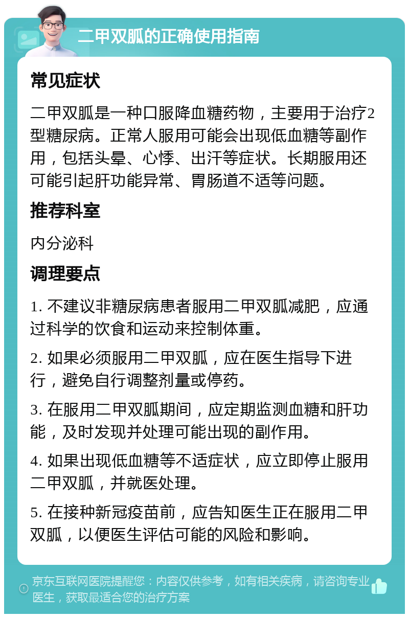 二甲双胍的正确使用指南 常见症状 二甲双胍是一种口服降血糖药物，主要用于治疗2型糖尿病。正常人服用可能会出现低血糖等副作用，包括头晕、心悸、出汗等症状。长期服用还可能引起肝功能异常、胃肠道不适等问题。 推荐科室 内分泌科 调理要点 1. 不建议非糖尿病患者服用二甲双胍减肥，应通过科学的饮食和运动来控制体重。 2. 如果必须服用二甲双胍，应在医生指导下进行，避免自行调整剂量或停药。 3. 在服用二甲双胍期间，应定期监测血糖和肝功能，及时发现并处理可能出现的副作用。 4. 如果出现低血糖等不适症状，应立即停止服用二甲双胍，并就医处理。 5. 在接种新冠疫苗前，应告知医生正在服用二甲双胍，以便医生评估可能的风险和影响。