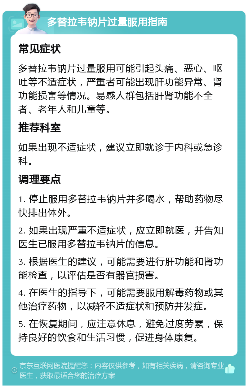 多替拉韦钠片过量服用指南 常见症状 多替拉韦钠片过量服用可能引起头痛、恶心、呕吐等不适症状，严重者可能出现肝功能异常、肾功能损害等情况。易感人群包括肝肾功能不全者、老年人和儿童等。 推荐科室 如果出现不适症状，建议立即就诊于内科或急诊科。 调理要点 1. 停止服用多替拉韦钠片并多喝水，帮助药物尽快排出体外。 2. 如果出现严重不适症状，应立即就医，并告知医生已服用多替拉韦钠片的信息。 3. 根据医生的建议，可能需要进行肝功能和肾功能检查，以评估是否有器官损害。 4. 在医生的指导下，可能需要服用解毒药物或其他治疗药物，以减轻不适症状和预防并发症。 5. 在恢复期间，应注意休息，避免过度劳累，保持良好的饮食和生活习惯，促进身体康复。