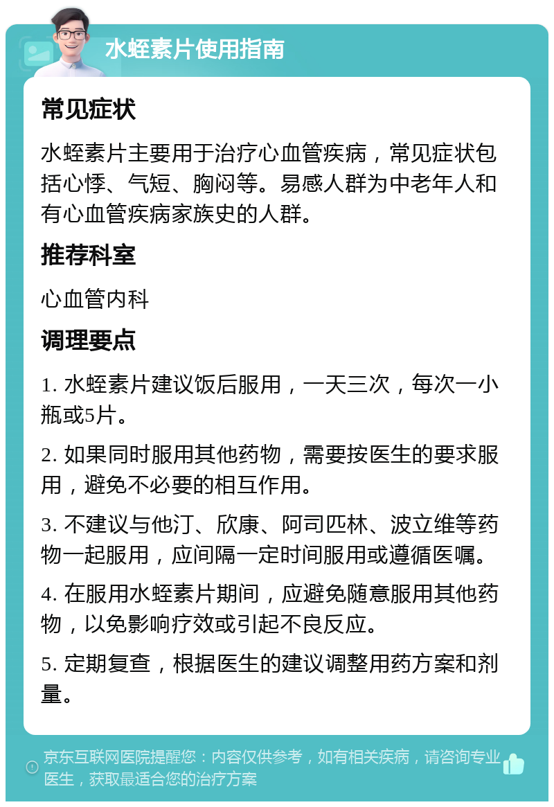 水蛭素片使用指南 常见症状 水蛭素片主要用于治疗心血管疾病，常见症状包括心悸、气短、胸闷等。易感人群为中老年人和有心血管疾病家族史的人群。 推荐科室 心血管内科 调理要点 1. 水蛭素片建议饭后服用，一天三次，每次一小瓶或5片。 2. 如果同时服用其他药物，需要按医生的要求服用，避免不必要的相互作用。 3. 不建议与他汀、欣康、阿司匹林、波立维等药物一起服用，应间隔一定时间服用或遵循医嘱。 4. 在服用水蛭素片期间，应避免随意服用其他药物，以免影响疗效或引起不良反应。 5. 定期复查，根据医生的建议调整用药方案和剂量。