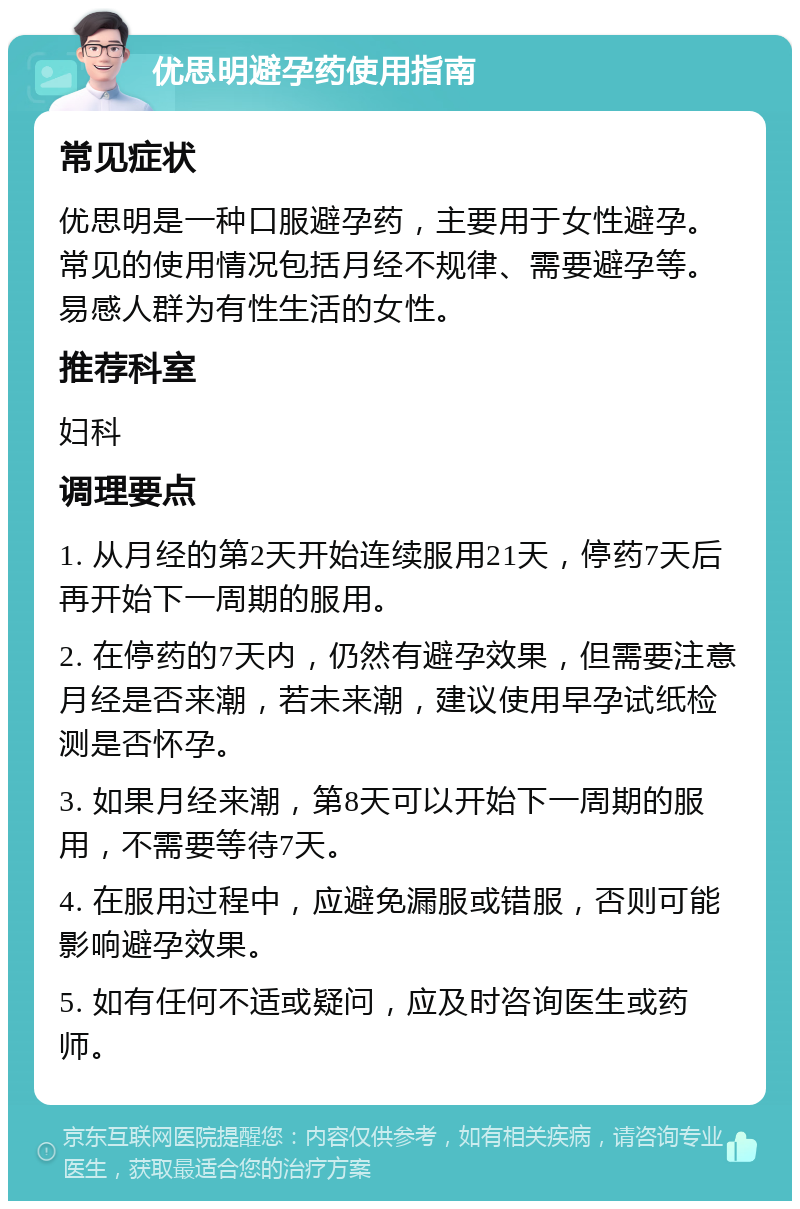 优思明避孕药使用指南 常见症状 优思明是一种口服避孕药，主要用于女性避孕。常见的使用情况包括月经不规律、需要避孕等。易感人群为有性生活的女性。 推荐科室 妇科 调理要点 1. 从月经的第2天开始连续服用21天，停药7天后再开始下一周期的服用。 2. 在停药的7天内，仍然有避孕效果，但需要注意月经是否来潮，若未来潮，建议使用早孕试纸检测是否怀孕。 3. 如果月经来潮，第8天可以开始下一周期的服用，不需要等待7天。 4. 在服用过程中，应避免漏服或错服，否则可能影响避孕效果。 5. 如有任何不适或疑问，应及时咨询医生或药师。