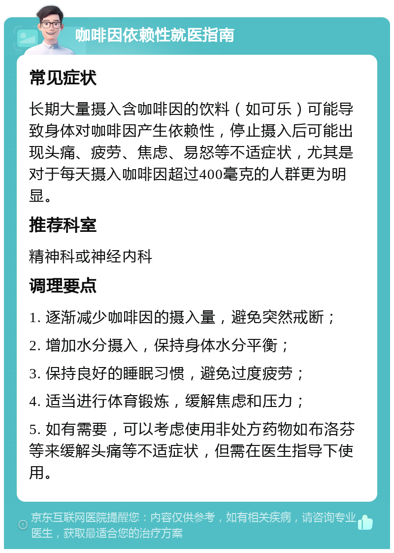 咖啡因依赖性就医指南 常见症状 长期大量摄入含咖啡因的饮料（如可乐）可能导致身体对咖啡因产生依赖性，停止摄入后可能出现头痛、疲劳、焦虑、易怒等不适症状，尤其是对于每天摄入咖啡因超过400毫克的人群更为明显。 推荐科室 精神科或神经内科 调理要点 1. 逐渐减少咖啡因的摄入量，避免突然戒断； 2. 增加水分摄入，保持身体水分平衡； 3. 保持良好的睡眠习惯，避免过度疲劳； 4. 适当进行体育锻炼，缓解焦虑和压力； 5. 如有需要，可以考虑使用非处方药物如布洛芬等来缓解头痛等不适症状，但需在医生指导下使用。