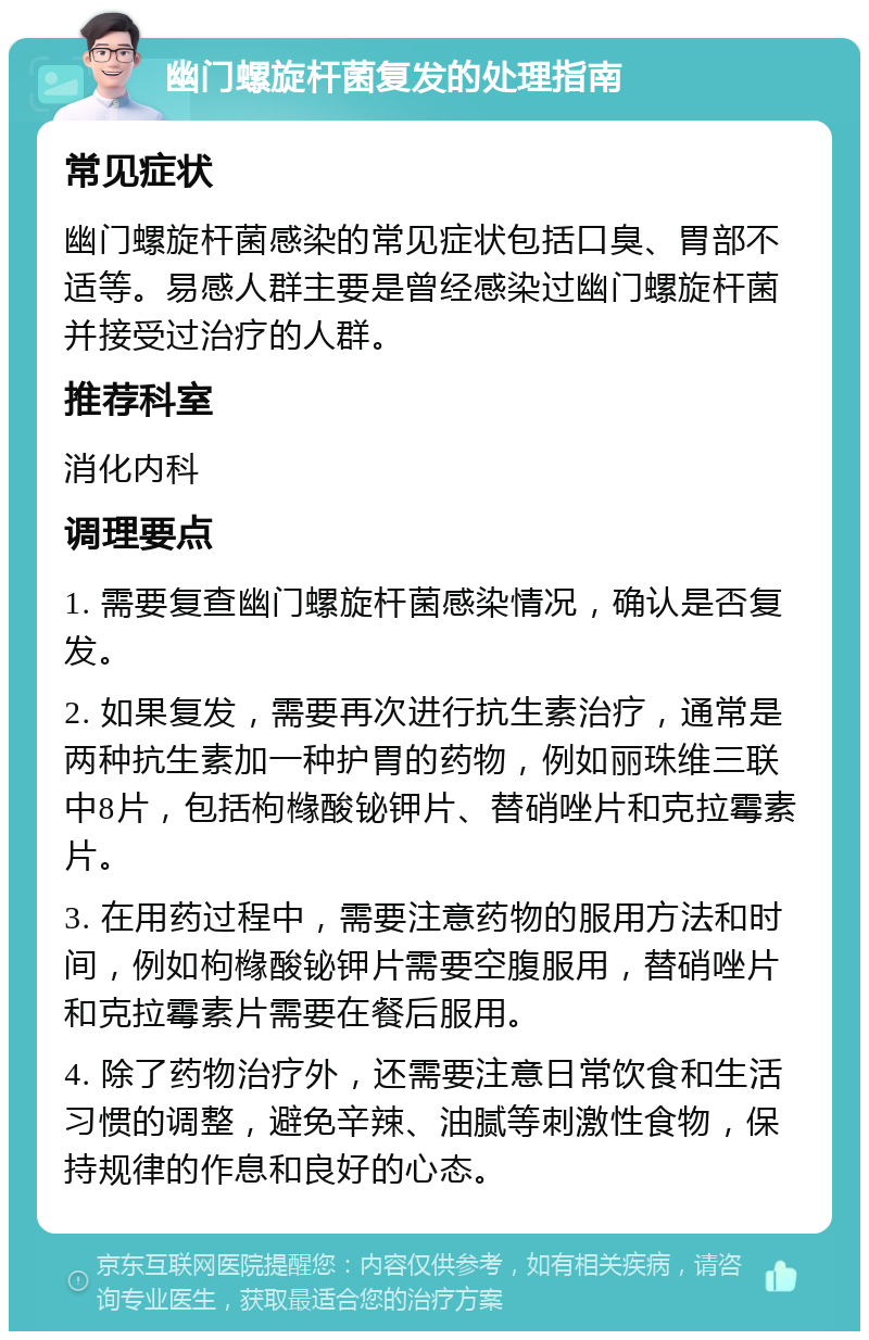 幽门螺旋杆菌复发的处理指南 常见症状 幽门螺旋杆菌感染的常见症状包括口臭、胃部不适等。易感人群主要是曾经感染过幽门螺旋杆菌并接受过治疗的人群。 推荐科室 消化内科 调理要点 1. 需要复查幽门螺旋杆菌感染情况，确认是否复发。 2. 如果复发，需要再次进行抗生素治疗，通常是两种抗生素加一种护胃的药物，例如丽珠维三联中8片，包括枸橼酸铋钾片、替硝唑片和克拉霉素片。 3. 在用药过程中，需要注意药物的服用方法和时间，例如枸橼酸铋钾片需要空腹服用，替硝唑片和克拉霉素片需要在餐后服用。 4. 除了药物治疗外，还需要注意日常饮食和生活习惯的调整，避免辛辣、油腻等刺激性食物，保持规律的作息和良好的心态。