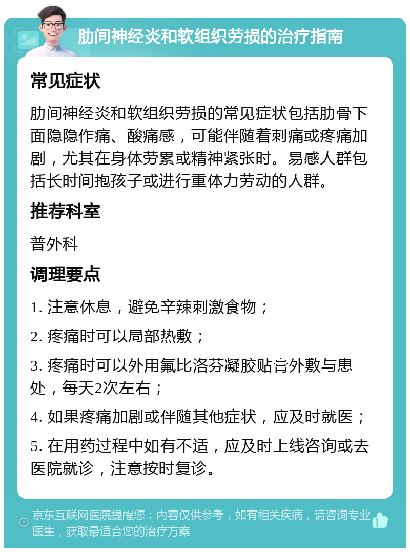 肋间神经炎和软组织劳损的治疗指南 常见症状 肋间神经炎和软组织劳损的常见症状包括肋骨下面隐隐作痛、酸痛感，可能伴随着刺痛或疼痛加剧，尤其在身体劳累或精神紧张时。易感人群包括长时间抱孩子或进行重体力劳动的人群。 推荐科室 普外科 调理要点 1. 注意休息，避免辛辣刺激食物； 2. 疼痛时可以局部热敷； 3. 疼痛时可以外用氟比洛芬凝胶贴膏外敷与患处，每天2次左右； 4. 如果疼痛加剧或伴随其他症状，应及时就医； 5. 在用药过程中如有不适，应及时上线咨询或去医院就诊，注意按时复诊。