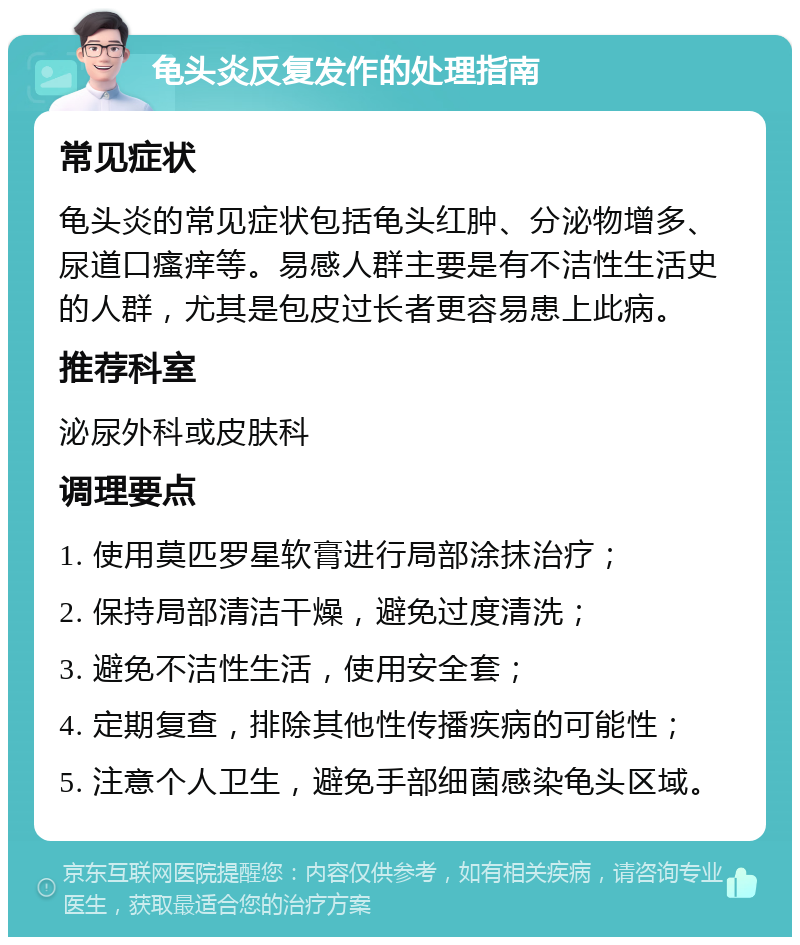 龟头炎反复发作的处理指南 常见症状 龟头炎的常见症状包括龟头红肿、分泌物增多、尿道口瘙痒等。易感人群主要是有不洁性生活史的人群，尤其是包皮过长者更容易患上此病。 推荐科室 泌尿外科或皮肤科 调理要点 1. 使用莫匹罗星软膏进行局部涂抹治疗； 2. 保持局部清洁干燥，避免过度清洗； 3. 避免不洁性生活，使用安全套； 4. 定期复查，排除其他性传播疾病的可能性； 5. 注意个人卫生，避免手部细菌感染龟头区域。