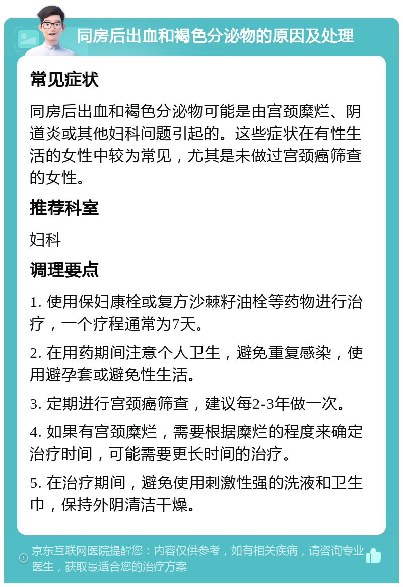 同房后出血和褐色分泌物的原因及处理 常见症状 同房后出血和褐色分泌物可能是由宫颈糜烂、阴道炎或其他妇科问题引起的。这些症状在有性生活的女性中较为常见，尤其是未做过宫颈癌筛查的女性。 推荐科室 妇科 调理要点 1. 使用保妇康栓或复方沙棘籽油栓等药物进行治疗，一个疗程通常为7天。 2. 在用药期间注意个人卫生，避免重复感染，使用避孕套或避免性生活。 3. 定期进行宫颈癌筛查，建议每2-3年做一次。 4. 如果有宫颈糜烂，需要根据糜烂的程度来确定治疗时间，可能需要更长时间的治疗。 5. 在治疗期间，避免使用刺激性强的洗液和卫生巾，保持外阴清洁干燥。