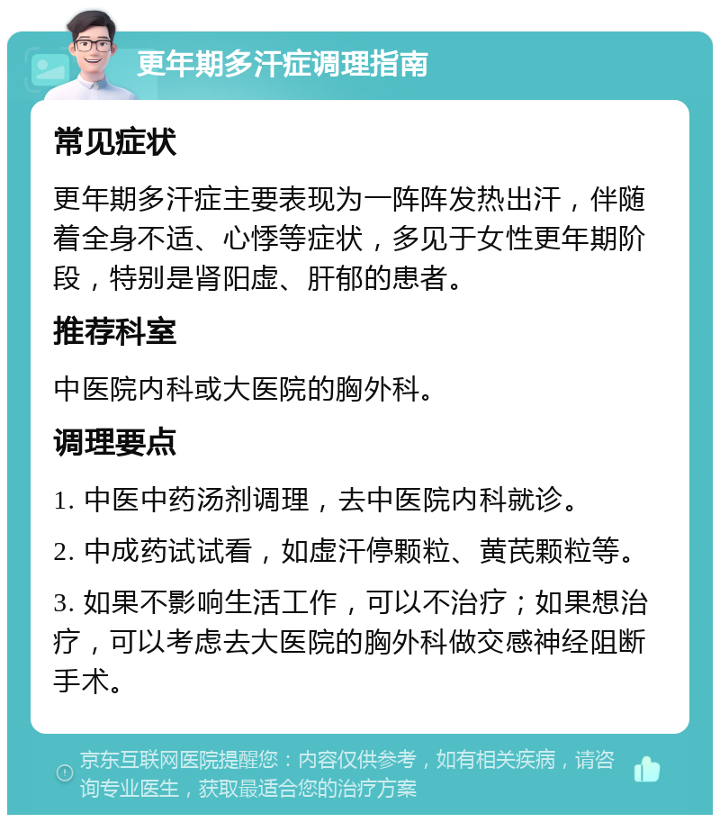 更年期多汗症调理指南 常见症状 更年期多汗症主要表现为一阵阵发热出汗，伴随着全身不适、心悸等症状，多见于女性更年期阶段，特别是肾阳虚、肝郁的患者。 推荐科室 中医院内科或大医院的胸外科。 调理要点 1. 中医中药汤剂调理，去中医院内科就诊。 2. 中成药试试看，如虚汗停颗粒、黄芪颗粒等。 3. 如果不影响生活工作，可以不治疗；如果想治疗，可以考虑去大医院的胸外科做交感神经阻断手术。