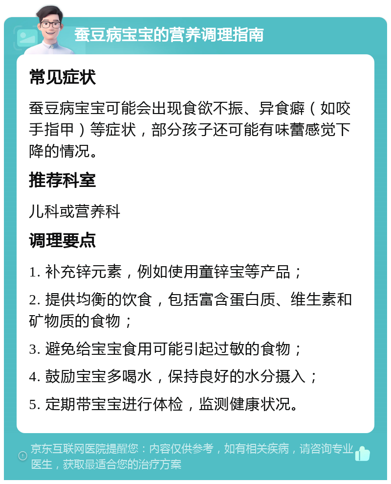 蚕豆病宝宝的营养调理指南 常见症状 蚕豆病宝宝可能会出现食欲不振、异食癖（如咬手指甲）等症状，部分孩子还可能有味蕾感觉下降的情况。 推荐科室 儿科或营养科 调理要点 1. 补充锌元素，例如使用童锌宝等产品； 2. 提供均衡的饮食，包括富含蛋白质、维生素和矿物质的食物； 3. 避免给宝宝食用可能引起过敏的食物； 4. 鼓励宝宝多喝水，保持良好的水分摄入； 5. 定期带宝宝进行体检，监测健康状况。