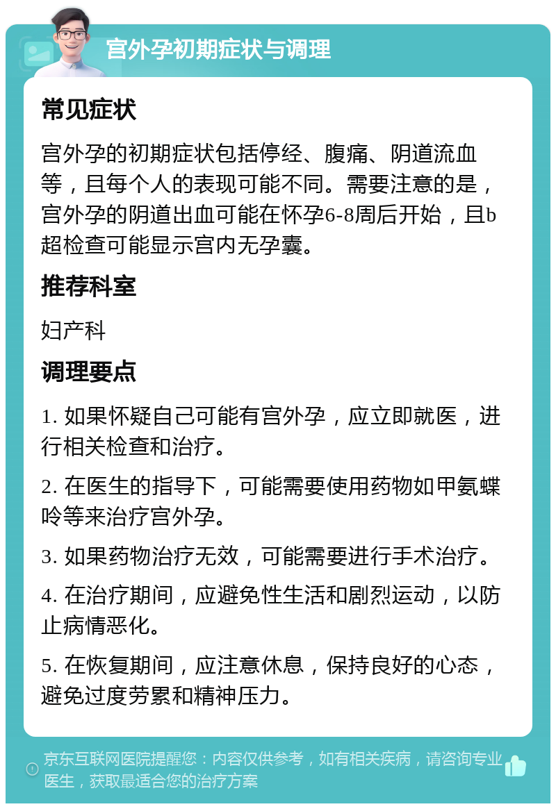 宫外孕初期症状与调理 常见症状 宫外孕的初期症状包括停经、腹痛、阴道流血等，且每个人的表现可能不同。需要注意的是，宫外孕的阴道出血可能在怀孕6-8周后开始，且b超检查可能显示宫内无孕囊。 推荐科室 妇产科 调理要点 1. 如果怀疑自己可能有宫外孕，应立即就医，进行相关检查和治疗。 2. 在医生的指导下，可能需要使用药物如甲氨蝶呤等来治疗宫外孕。 3. 如果药物治疗无效，可能需要进行手术治疗。 4. 在治疗期间，应避免性生活和剧烈运动，以防止病情恶化。 5. 在恢复期间，应注意休息，保持良好的心态，避免过度劳累和精神压力。