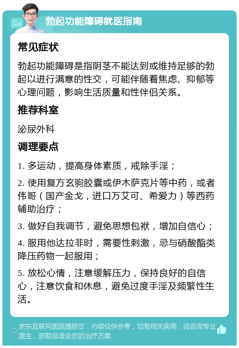 勃起功能障碍就医指南 常见症状 勃起功能障碍是指阴茎不能达到或维持足够的勃起以进行满意的性交，可能伴随着焦虑、抑郁等心理问题，影响生活质量和性伴侣关系。 推荐科室 泌尿外科 调理要点 1. 多运动，提高身体素质，戒除手淫； 2. 使用复方玄驹胶囊或伊木萨克片等中药，或者伟哥（国产金戈，进口万艾可、希爱力）等西药辅助治疗； 3. 做好自我调节，避免思想包袱，增加自信心； 4. 服用他达拉非时，需要性刺激，忌与硝酸酯类降压药物一起服用； 5. 放松心情，注意缓解压力，保持良好的自信心，注意饮食和休息，避免过度手淫及频繁性生活。