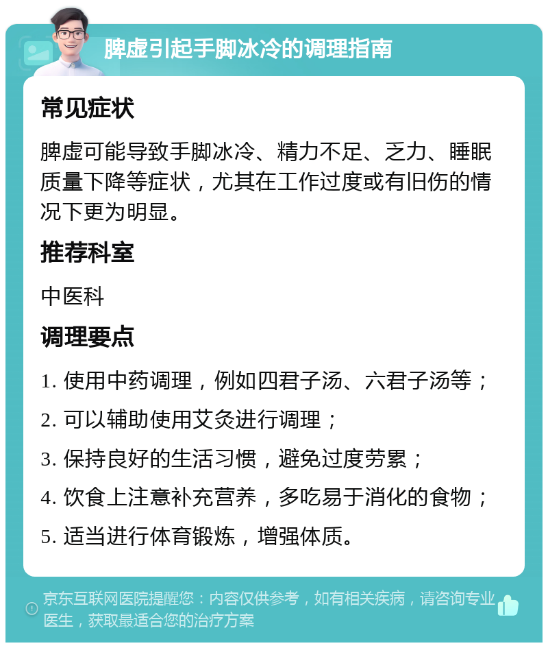 脾虚引起手脚冰冷的调理指南 常见症状 脾虚可能导致手脚冰冷、精力不足、乏力、睡眠质量下降等症状，尤其在工作过度或有旧伤的情况下更为明显。 推荐科室 中医科 调理要点 1. 使用中药调理，例如四君子汤、六君子汤等； 2. 可以辅助使用艾灸进行调理； 3. 保持良好的生活习惯，避免过度劳累； 4. 饮食上注意补充营养，多吃易于消化的食物； 5. 适当进行体育锻炼，增强体质。