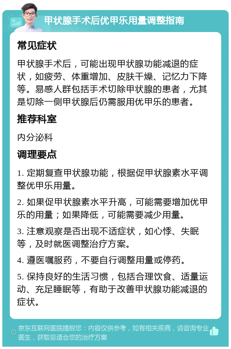 甲状腺手术后优甲乐用量调整指南 常见症状 甲状腺手术后，可能出现甲状腺功能减退的症状，如疲劳、体重增加、皮肤干燥、记忆力下降等。易感人群包括手术切除甲状腺的患者，尤其是切除一侧甲状腺后仍需服用优甲乐的患者。 推荐科室 内分泌科 调理要点 1. 定期复查甲状腺功能，根据促甲状腺素水平调整优甲乐用量。 2. 如果促甲状腺素水平升高，可能需要增加优甲乐的用量；如果降低，可能需要减少用量。 3. 注意观察是否出现不适症状，如心悸、失眠等，及时就医调整治疗方案。 4. 遵医嘱服药，不要自行调整用量或停药。 5. 保持良好的生活习惯，包括合理饮食、适量运动、充足睡眠等，有助于改善甲状腺功能减退的症状。