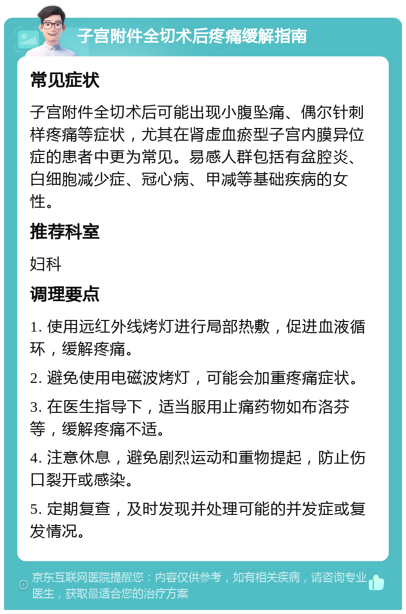 子宫附件全切术后疼痛缓解指南 常见症状 子宫附件全切术后可能出现小腹坠痛、偶尔针刺样疼痛等症状，尤其在肾虚血瘀型子宫内膜异位症的患者中更为常见。易感人群包括有盆腔炎、白细胞减少症、冠心病、甲减等基础疾病的女性。 推荐科室 妇科 调理要点 1. 使用远红外线烤灯进行局部热敷，促进血液循环，缓解疼痛。 2. 避免使用电磁波烤灯，可能会加重疼痛症状。 3. 在医生指导下，适当服用止痛药物如布洛芬等，缓解疼痛不适。 4. 注意休息，避免剧烈运动和重物提起，防止伤口裂开或感染。 5. 定期复查，及时发现并处理可能的并发症或复发情况。