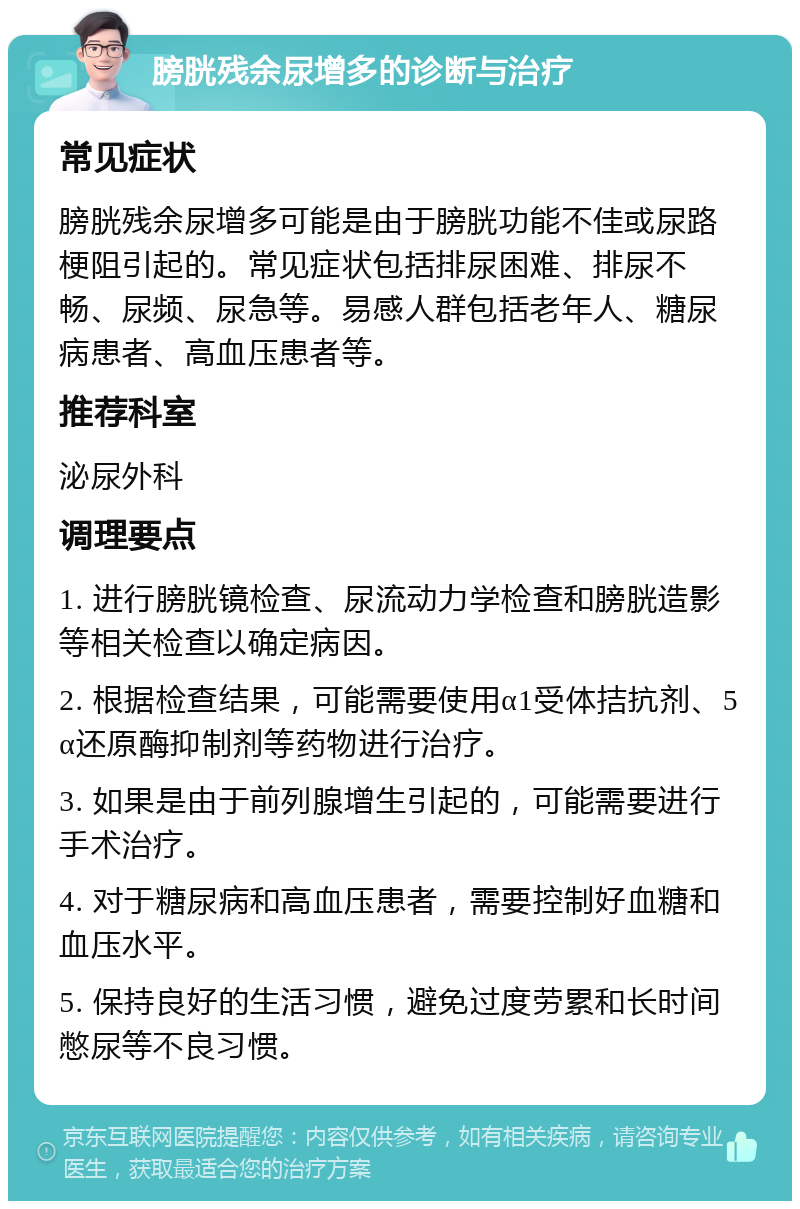 膀胱残余尿增多的诊断与治疗 常见症状 膀胱残余尿增多可能是由于膀胱功能不佳或尿路梗阻引起的。常见症状包括排尿困难、排尿不畅、尿频、尿急等。易感人群包括老年人、糖尿病患者、高血压患者等。 推荐科室 泌尿外科 调理要点 1. 进行膀胱镜检查、尿流动力学检查和膀胱造影等相关检查以确定病因。 2. 根据检查结果，可能需要使用α1受体拮抗剂、5α还原酶抑制剂等药物进行治疗。 3. 如果是由于前列腺增生引起的，可能需要进行手术治疗。 4. 对于糖尿病和高血压患者，需要控制好血糖和血压水平。 5. 保持良好的生活习惯，避免过度劳累和长时间憋尿等不良习惯。