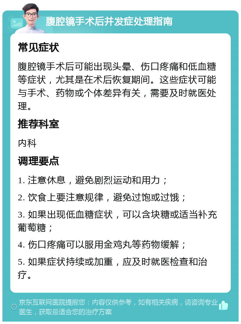 腹腔镜手术后并发症处理指南 常见症状 腹腔镜手术后可能出现头晕、伤口疼痛和低血糖等症状，尤其是在术后恢复期间。这些症状可能与手术、药物或个体差异有关，需要及时就医处理。 推荐科室 内科 调理要点 1. 注意休息，避免剧烈运动和用力； 2. 饮食上要注意规律，避免过饱或过饿； 3. 如果出现低血糖症状，可以含块糖或适当补充葡萄糖； 4. 伤口疼痛可以服用金鸡丸等药物缓解； 5. 如果症状持续或加重，应及时就医检查和治疗。