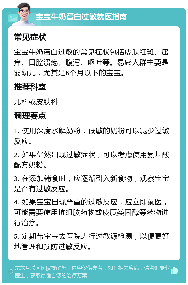 宝宝牛奶蛋白过敏就医指南 常见症状 宝宝牛奶蛋白过敏的常见症状包括皮肤红斑、瘙痒、口腔溃疡、腹泻、呕吐等。易感人群主要是婴幼儿，尤其是6个月以下的宝宝。 推荐科室 儿科或皮肤科 调理要点 1. 使用深度水解奶粉，低敏的奶粉可以减少过敏反应。 2. 如果仍然出现过敏症状，可以考虑使用氨基酸配方奶粉。 3. 在添加辅食时，应逐渐引入新食物，观察宝宝是否有过敏反应。 4. 如果宝宝出现严重的过敏反应，应立即就医，可能需要使用抗组胺药物或皮质类固醇等药物进行治疗。 5. 定期带宝宝去医院进行过敏源检测，以便更好地管理和预防过敏反应。