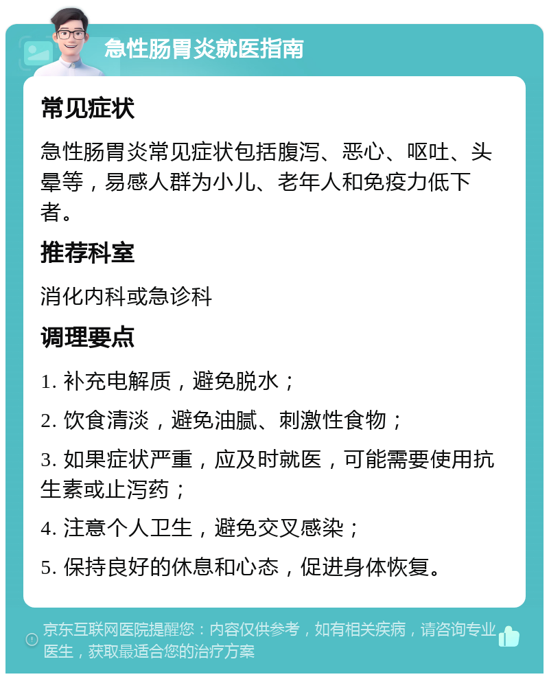 急性肠胃炎就医指南 常见症状 急性肠胃炎常见症状包括腹泻、恶心、呕吐、头晕等，易感人群为小儿、老年人和免疫力低下者。 推荐科室 消化内科或急诊科 调理要点 1. 补充电解质，避免脱水； 2. 饮食清淡，避免油腻、刺激性食物； 3. 如果症状严重，应及时就医，可能需要使用抗生素或止泻药； 4. 注意个人卫生，避免交叉感染； 5. 保持良好的休息和心态，促进身体恢复。