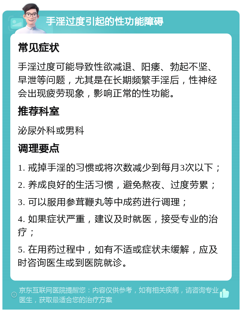 手淫过度引起的性功能障碍 常见症状 手淫过度可能导致性欲减退、阳痿、勃起不坚、早泄等问题，尤其是在长期频繁手淫后，性神经会出现疲劳现象，影响正常的性功能。 推荐科室 泌尿外科或男科 调理要点 1. 戒掉手淫的习惯或将次数减少到每月3次以下； 2. 养成良好的生活习惯，避免熬夜、过度劳累； 3. 可以服用参茸鞭丸等中成药进行调理； 4. 如果症状严重，建议及时就医，接受专业的治疗； 5. 在用药过程中，如有不适或症状未缓解，应及时咨询医生或到医院就诊。