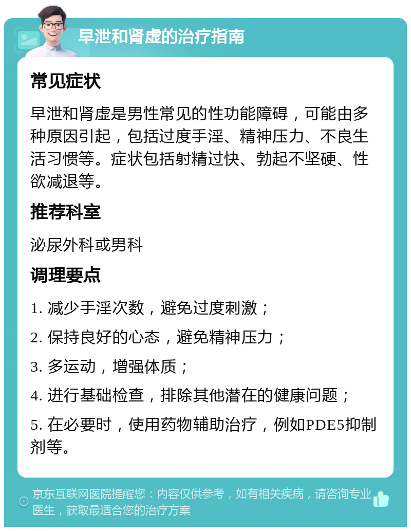 早泄和肾虚的治疗指南 常见症状 早泄和肾虚是男性常见的性功能障碍，可能由多种原因引起，包括过度手淫、精神压力、不良生活习惯等。症状包括射精过快、勃起不坚硬、性欲减退等。 推荐科室 泌尿外科或男科 调理要点 1. 减少手淫次数，避免过度刺激； 2. 保持良好的心态，避免精神压力； 3. 多运动，增强体质； 4. 进行基础检查，排除其他潜在的健康问题； 5. 在必要时，使用药物辅助治疗，例如PDE5抑制剂等。