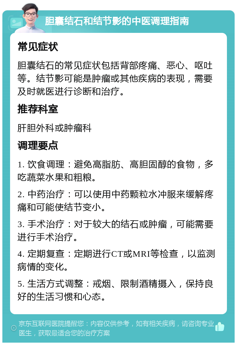 胆囊结石和结节影的中医调理指南 常见症状 胆囊结石的常见症状包括背部疼痛、恶心、呕吐等。结节影可能是肿瘤或其他疾病的表现，需要及时就医进行诊断和治疗。 推荐科室 肝胆外科或肿瘤科 调理要点 1. 饮食调理：避免高脂肪、高胆固醇的食物，多吃蔬菜水果和粗粮。 2. 中药治疗：可以使用中药颗粒水冲服来缓解疼痛和可能使结节变小。 3. 手术治疗：对于较大的结石或肿瘤，可能需要进行手术治疗。 4. 定期复查：定期进行CT或MRI等检查，以监测病情的变化。 5. 生活方式调整：戒烟、限制酒精摄入，保持良好的生活习惯和心态。