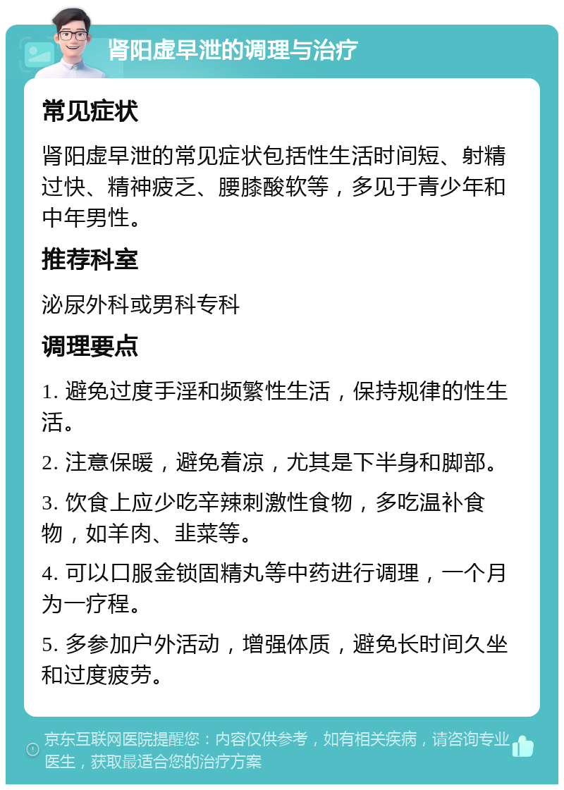 肾阳虚早泄的调理与治疗 常见症状 肾阳虚早泄的常见症状包括性生活时间短、射精过快、精神疲乏、腰膝酸软等，多见于青少年和中年男性。 推荐科室 泌尿外科或男科专科 调理要点 1. 避免过度手淫和频繁性生活，保持规律的性生活。 2. 注意保暖，避免着凉，尤其是下半身和脚部。 3. 饮食上应少吃辛辣刺激性食物，多吃温补食物，如羊肉、韭菜等。 4. 可以口服金锁固精丸等中药进行调理，一个月为一疗程。 5. 多参加户外活动，增强体质，避免长时间久坐和过度疲劳。