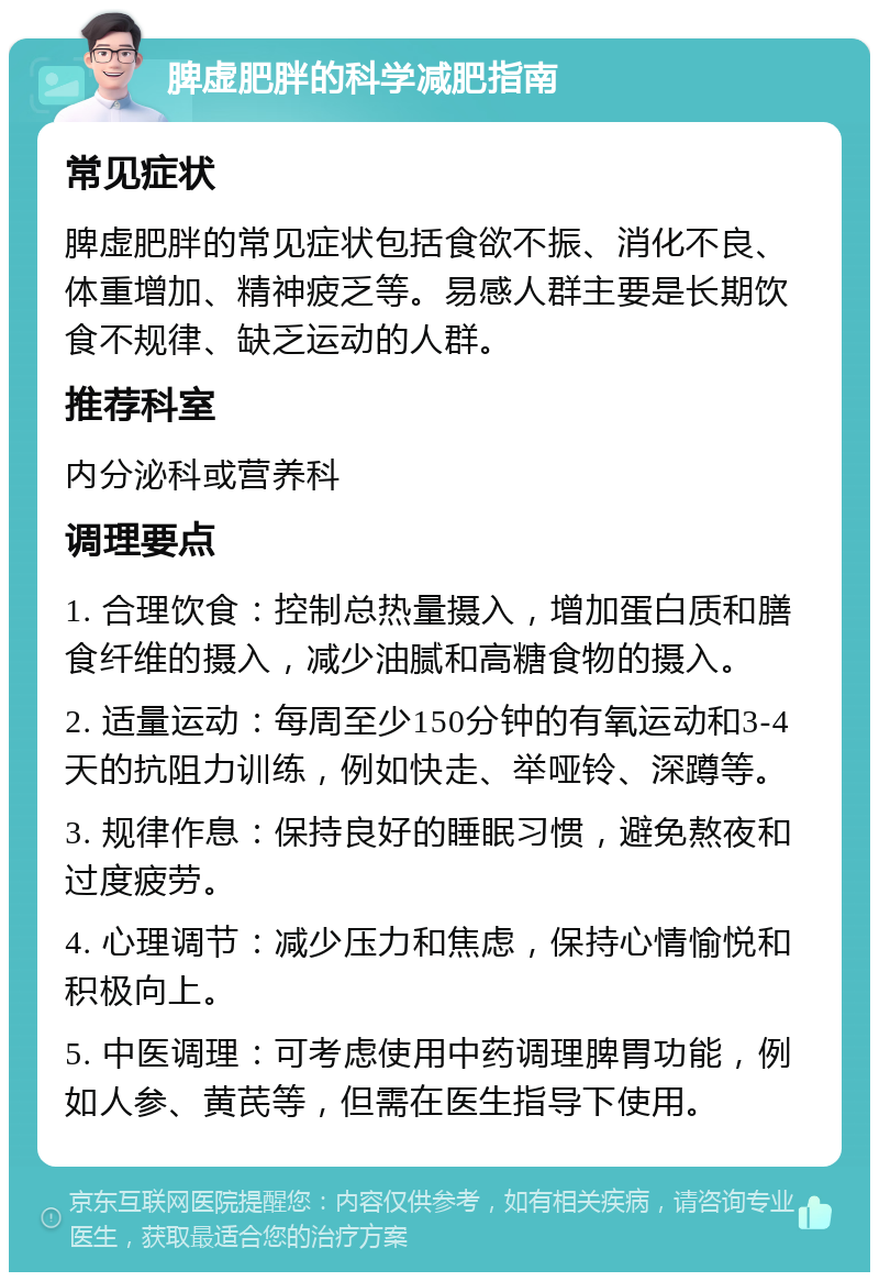 脾虚肥胖的科学减肥指南 常见症状 脾虚肥胖的常见症状包括食欲不振、消化不良、体重增加、精神疲乏等。易感人群主要是长期饮食不规律、缺乏运动的人群。 推荐科室 内分泌科或营养科 调理要点 1. 合理饮食：控制总热量摄入，增加蛋白质和膳食纤维的摄入，减少油腻和高糖食物的摄入。 2. 适量运动：每周至少150分钟的有氧运动和3-4天的抗阻力训练，例如快走、举哑铃、深蹲等。 3. 规律作息：保持良好的睡眠习惯，避免熬夜和过度疲劳。 4. 心理调节：减少压力和焦虑，保持心情愉悦和积极向上。 5. 中医调理：可考虑使用中药调理脾胃功能，例如人参、黄芪等，但需在医生指导下使用。