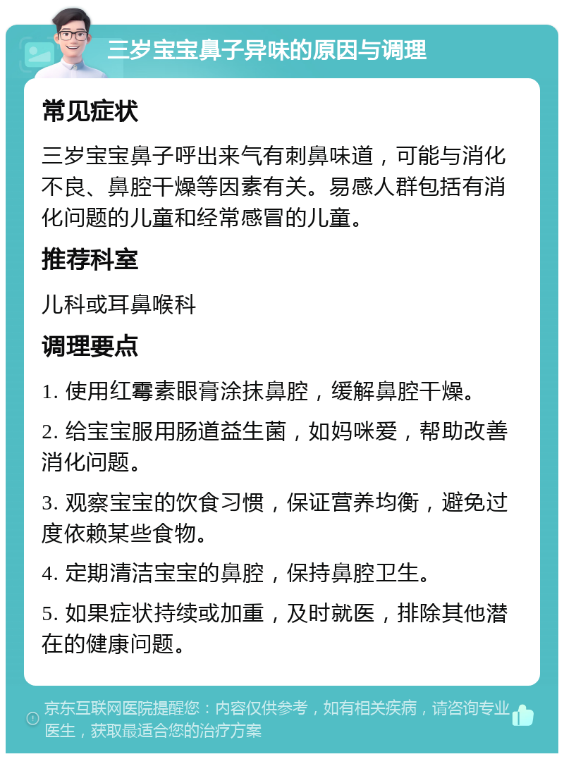 三岁宝宝鼻子异味的原因与调理 常见症状 三岁宝宝鼻子呼出来气有刺鼻味道，可能与消化不良、鼻腔干燥等因素有关。易感人群包括有消化问题的儿童和经常感冒的儿童。 推荐科室 儿科或耳鼻喉科 调理要点 1. 使用红霉素眼膏涂抹鼻腔，缓解鼻腔干燥。 2. 给宝宝服用肠道益生菌，如妈咪爱，帮助改善消化问题。 3. 观察宝宝的饮食习惯，保证营养均衡，避免过度依赖某些食物。 4. 定期清洁宝宝的鼻腔，保持鼻腔卫生。 5. 如果症状持续或加重，及时就医，排除其他潜在的健康问题。