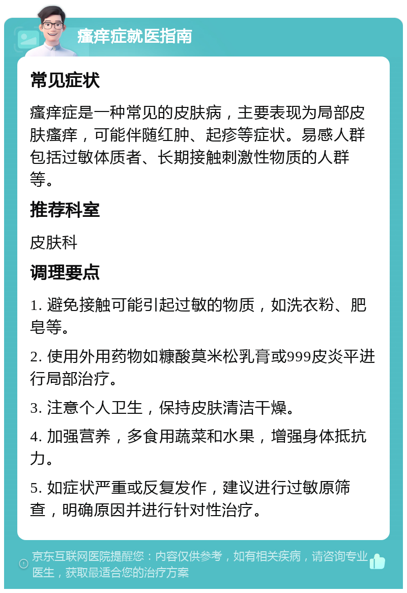 瘙痒症就医指南 常见症状 瘙痒症是一种常见的皮肤病，主要表现为局部皮肤瘙痒，可能伴随红肿、起疹等症状。易感人群包括过敏体质者、长期接触刺激性物质的人群等。 推荐科室 皮肤科 调理要点 1. 避免接触可能引起过敏的物质，如洗衣粉、肥皂等。 2. 使用外用药物如糠酸莫米松乳膏或999皮炎平进行局部治疗。 3. 注意个人卫生，保持皮肤清洁干燥。 4. 加强营养，多食用蔬菜和水果，增强身体抵抗力。 5. 如症状严重或反复发作，建议进行过敏原筛查，明确原因并进行针对性治疗。