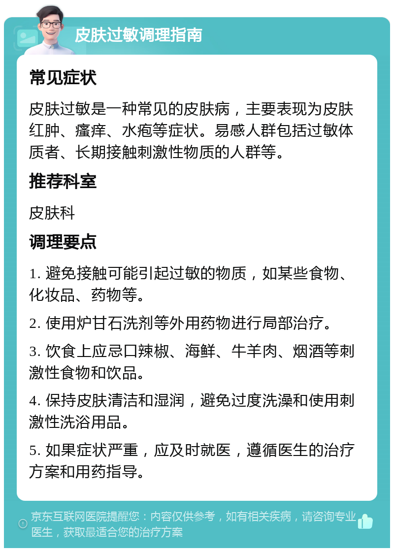 皮肤过敏调理指南 常见症状 皮肤过敏是一种常见的皮肤病，主要表现为皮肤红肿、瘙痒、水疱等症状。易感人群包括过敏体质者、长期接触刺激性物质的人群等。 推荐科室 皮肤科 调理要点 1. 避免接触可能引起过敏的物质，如某些食物、化妆品、药物等。 2. 使用炉甘石洗剂等外用药物进行局部治疗。 3. 饮食上应忌口辣椒、海鲜、牛羊肉、烟酒等刺激性食物和饮品。 4. 保持皮肤清洁和湿润，避免过度洗澡和使用刺激性洗浴用品。 5. 如果症状严重，应及时就医，遵循医生的治疗方案和用药指导。