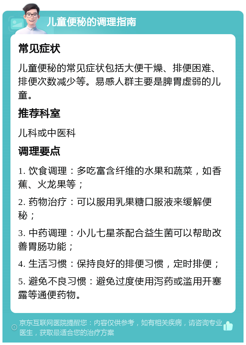 儿童便秘的调理指南 常见症状 儿童便秘的常见症状包括大便干燥、排便困难、排便次数减少等。易感人群主要是脾胃虚弱的儿童。 推荐科室 儿科或中医科 调理要点 1. 饮食调理：多吃富含纤维的水果和蔬菜，如香蕉、火龙果等； 2. 药物治疗：可以服用乳果糖口服液来缓解便秘； 3. 中药调理：小儿七星茶配合益生菌可以帮助改善胃肠功能； 4. 生活习惯：保持良好的排便习惯，定时排便； 5. 避免不良习惯：避免过度使用泻药或滥用开塞露等通便药物。