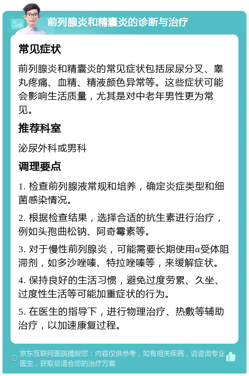 前列腺炎和精囊炎的诊断与治疗 常见症状 前列腺炎和精囊炎的常见症状包括尿尿分叉、睾丸疼痛、血精、精液颜色异常等。这些症状可能会影响生活质量，尤其是对中老年男性更为常见。 推荐科室 泌尿外科或男科 调理要点 1. 检查前列腺液常规和培养，确定炎症类型和细菌感染情况。 2. 根据检查结果，选择合适的抗生素进行治疗，例如头孢曲松钠、阿奇霉素等。 3. 对于慢性前列腺炎，可能需要长期使用α受体阻滞剂，如多沙唑嗪、特拉唑嗪等，来缓解症状。 4. 保持良好的生活习惯，避免过度劳累、久坐、过度性生活等可能加重症状的行为。 5. 在医生的指导下，进行物理治疗、热敷等辅助治疗，以加速康复过程。