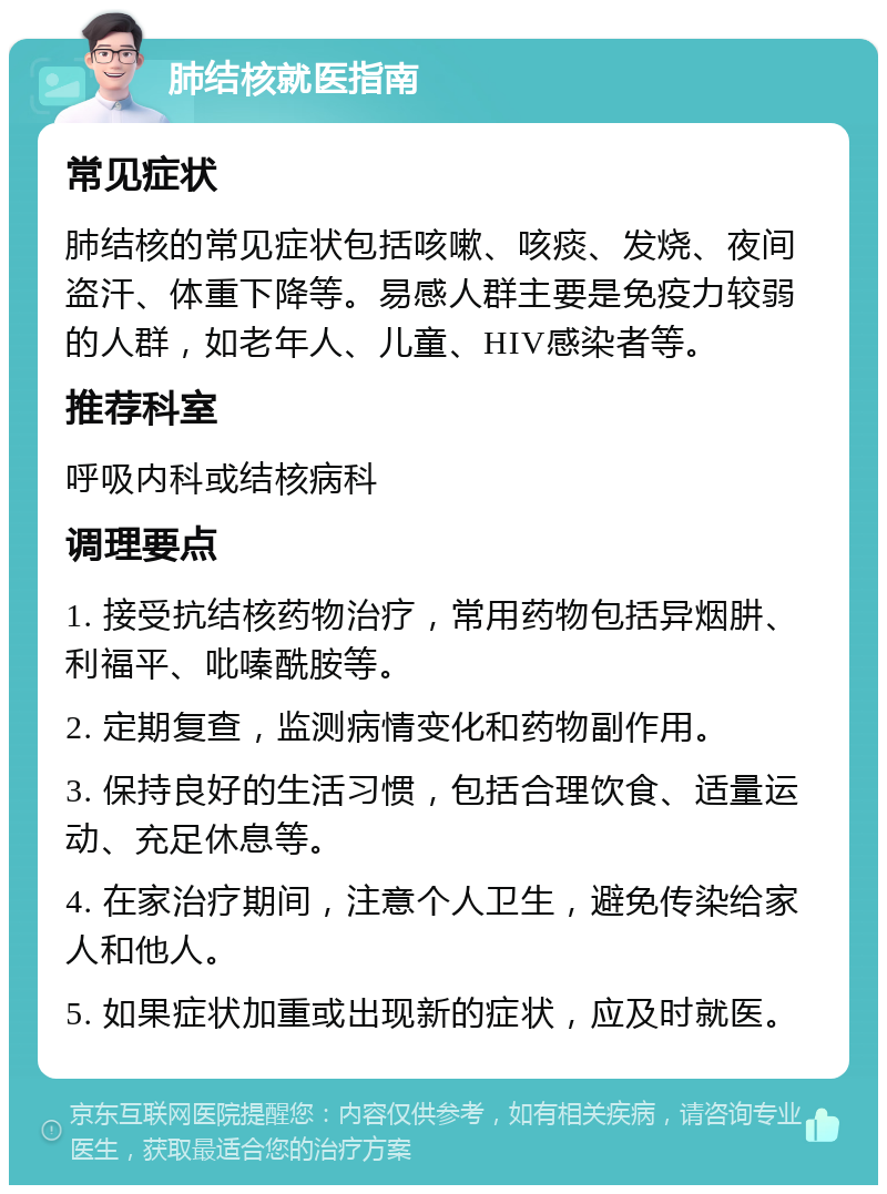 肺结核就医指南 常见症状 肺结核的常见症状包括咳嗽、咳痰、发烧、夜间盗汗、体重下降等。易感人群主要是免疫力较弱的人群，如老年人、儿童、HIV感染者等。 推荐科室 呼吸内科或结核病科 调理要点 1. 接受抗结核药物治疗，常用药物包括异烟肼、利福平、吡嗪酰胺等。 2. 定期复查，监测病情变化和药物副作用。 3. 保持良好的生活习惯，包括合理饮食、适量运动、充足休息等。 4. 在家治疗期间，注意个人卫生，避免传染给家人和他人。 5. 如果症状加重或出现新的症状，应及时就医。