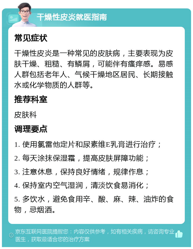 干燥性皮炎就医指南 常见症状 干燥性皮炎是一种常见的皮肤病，主要表现为皮肤干燥、粗糙、有鳞屑，可能伴有瘙痒感。易感人群包括老年人、气候干燥地区居民、长期接触水或化学物质的人群等。 推荐科室 皮肤科 调理要点 1. 使用氯雷他定片和尿素维E乳膏进行治疗； 2. 每天涂抹保湿霜，提高皮肤屏障功能； 3. 注意休息，保持良好情绪，规律作息； 4. 保持室内空气湿润，清淡饮食易消化； 5. 多饮水，避免食用辛、酸、麻、辣、油炸的食物，忌烟酒。