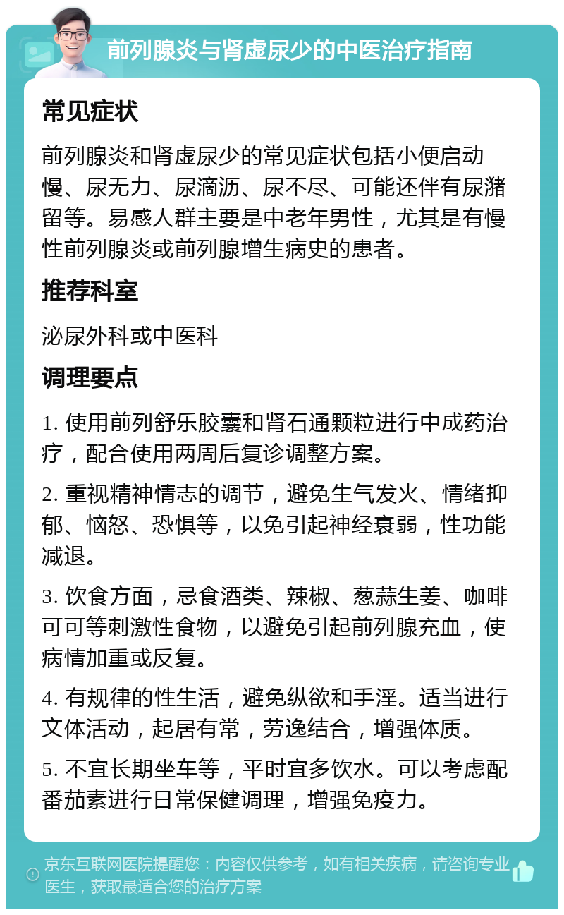 前列腺炎与肾虚尿少的中医治疗指南 常见症状 前列腺炎和肾虚尿少的常见症状包括小便启动慢、尿无力、尿滴沥、尿不尽、可能还伴有尿潴留等。易感人群主要是中老年男性，尤其是有慢性前列腺炎或前列腺增生病史的患者。 推荐科室 泌尿外科或中医科 调理要点 1. 使用前列舒乐胶囊和肾石通颗粒进行中成药治疗，配合使用两周后复诊调整方案。 2. 重视精神情志的调节，避免生气发火、情绪抑郁、恼怒、恐惧等，以免引起神经衰弱，性功能减退。 3. 饮食方面，忌食酒类、辣椒、葱蒜生姜、咖啡可可等刺激性食物，以避免引起前列腺充血，使病情加重或反复。 4. 有规律的性生活，避免纵欲和手淫。适当进行文体活动，起居有常，劳逸结合，增强体质。 5. 不宜长期坐车等，平时宜多饮水。可以考虑配番茄素进行日常保健调理，增强免疫力。