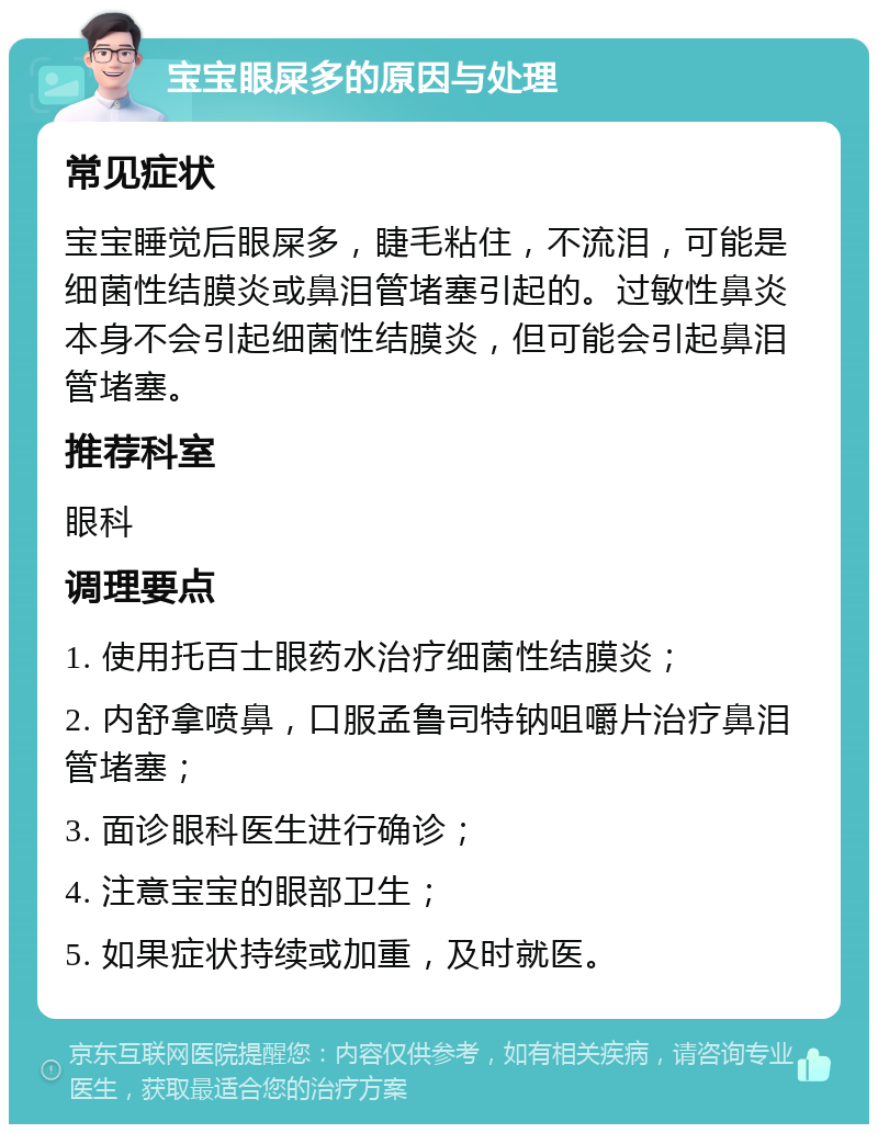 宝宝眼屎多的原因与处理 常见症状 宝宝睡觉后眼屎多，睫毛粘住，不流泪，可能是细菌性结膜炎或鼻泪管堵塞引起的。过敏性鼻炎本身不会引起细菌性结膜炎，但可能会引起鼻泪管堵塞。 推荐科室 眼科 调理要点 1. 使用托百士眼药水治疗细菌性结膜炎； 2. 内舒拿喷鼻，口服孟鲁司特钠咀嚼片治疗鼻泪管堵塞； 3. 面诊眼科医生进行确诊； 4. 注意宝宝的眼部卫生； 5. 如果症状持续或加重，及时就医。