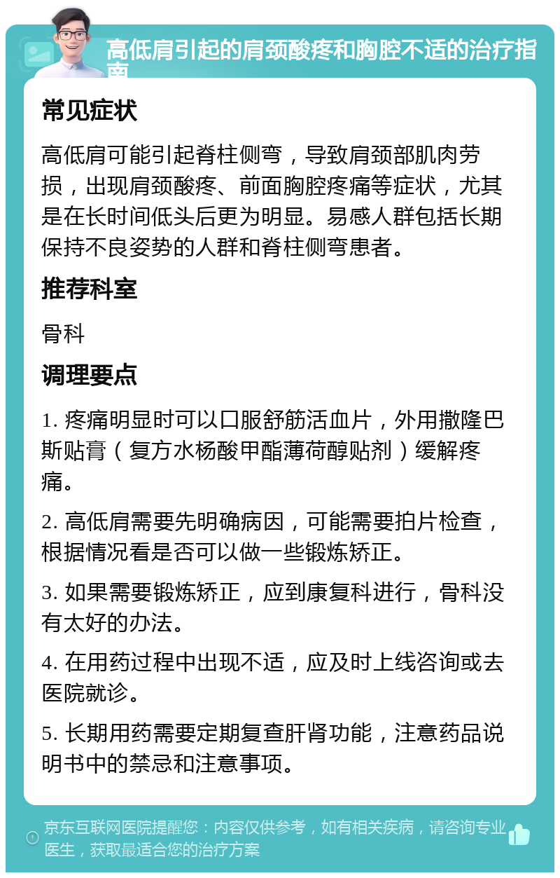 高低肩引起的肩颈酸疼和胸腔不适的治疗指南 常见症状 高低肩可能引起脊柱侧弯，导致肩颈部肌肉劳损，出现肩颈酸疼、前面胸腔疼痛等症状，尤其是在长时间低头后更为明显。易感人群包括长期保持不良姿势的人群和脊柱侧弯患者。 推荐科室 骨科 调理要点 1. 疼痛明显时可以口服舒筋活血片，外用撒隆巴斯贴膏（复方水杨酸甲酯薄荷醇贴剂）缓解疼痛。 2. 高低肩需要先明确病因，可能需要拍片检查，根据情况看是否可以做一些锻炼矫正。 3. 如果需要锻炼矫正，应到康复科进行，骨科没有太好的办法。 4. 在用药过程中出现不适，应及时上线咨询或去医院就诊。 5. 长期用药需要定期复查肝肾功能，注意药品说明书中的禁忌和注意事项。