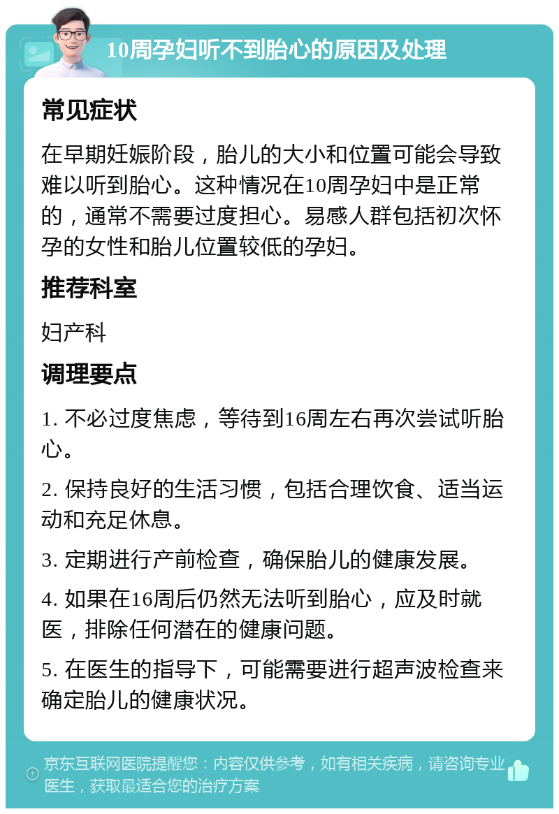 10周孕妇听不到胎心的原因及处理 常见症状 在早期妊娠阶段，胎儿的大小和位置可能会导致难以听到胎心。这种情况在10周孕妇中是正常的，通常不需要过度担心。易感人群包括初次怀孕的女性和胎儿位置较低的孕妇。 推荐科室 妇产科 调理要点 1. 不必过度焦虑，等待到16周左右再次尝试听胎心。 2. 保持良好的生活习惯，包括合理饮食、适当运动和充足休息。 3. 定期进行产前检查，确保胎儿的健康发展。 4. 如果在16周后仍然无法听到胎心，应及时就医，排除任何潜在的健康问题。 5. 在医生的指导下，可能需要进行超声波检查来确定胎儿的健康状况。