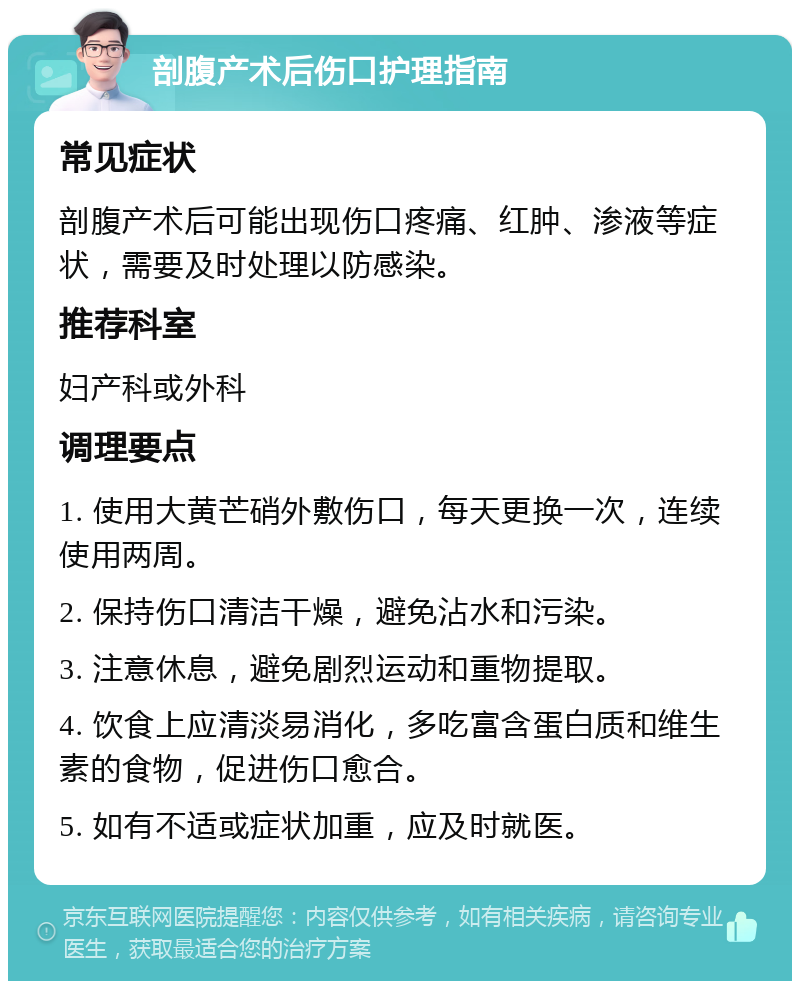 剖腹产术后伤口护理指南 常见症状 剖腹产术后可能出现伤口疼痛、红肿、渗液等症状，需要及时处理以防感染。 推荐科室 妇产科或外科 调理要点 1. 使用大黄芒硝外敷伤口，每天更换一次，连续使用两周。 2. 保持伤口清洁干燥，避免沾水和污染。 3. 注意休息，避免剧烈运动和重物提取。 4. 饮食上应清淡易消化，多吃富含蛋白质和维生素的食物，促进伤口愈合。 5. 如有不适或症状加重，应及时就医。