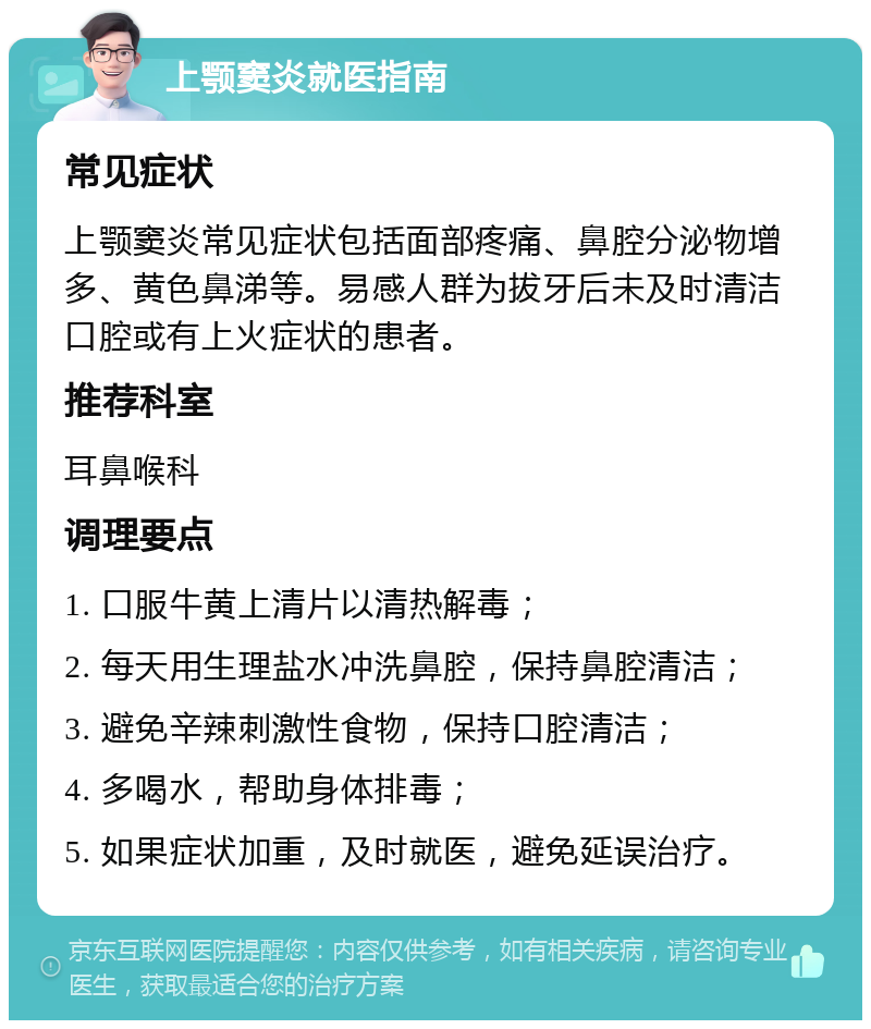 上颚窦炎就医指南 常见症状 上颚窦炎常见症状包括面部疼痛、鼻腔分泌物增多、黄色鼻涕等。易感人群为拔牙后未及时清洁口腔或有上火症状的患者。 推荐科室 耳鼻喉科 调理要点 1. 口服牛黄上清片以清热解毒； 2. 每天用生理盐水冲洗鼻腔，保持鼻腔清洁； 3. 避免辛辣刺激性食物，保持口腔清洁； 4. 多喝水，帮助身体排毒； 5. 如果症状加重，及时就医，避免延误治疗。