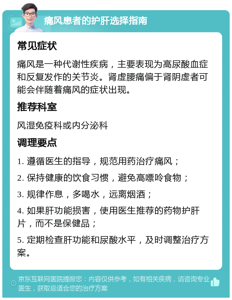 痛风患者的护肝选择指南 常见症状 痛风是一种代谢性疾病，主要表现为高尿酸血症和反复发作的关节炎。肾虚腰痛偏于肾阴虚者可能会伴随着痛风的症状出现。 推荐科室 风湿免疫科或内分泌科 调理要点 1. 遵循医生的指导，规范用药治疗痛风； 2. 保持健康的饮食习惯，避免高嘌呤食物； 3. 规律作息，多喝水，远离烟酒； 4. 如果肝功能损害，使用医生推荐的药物护肝片，而不是保健品； 5. 定期检查肝功能和尿酸水平，及时调整治疗方案。