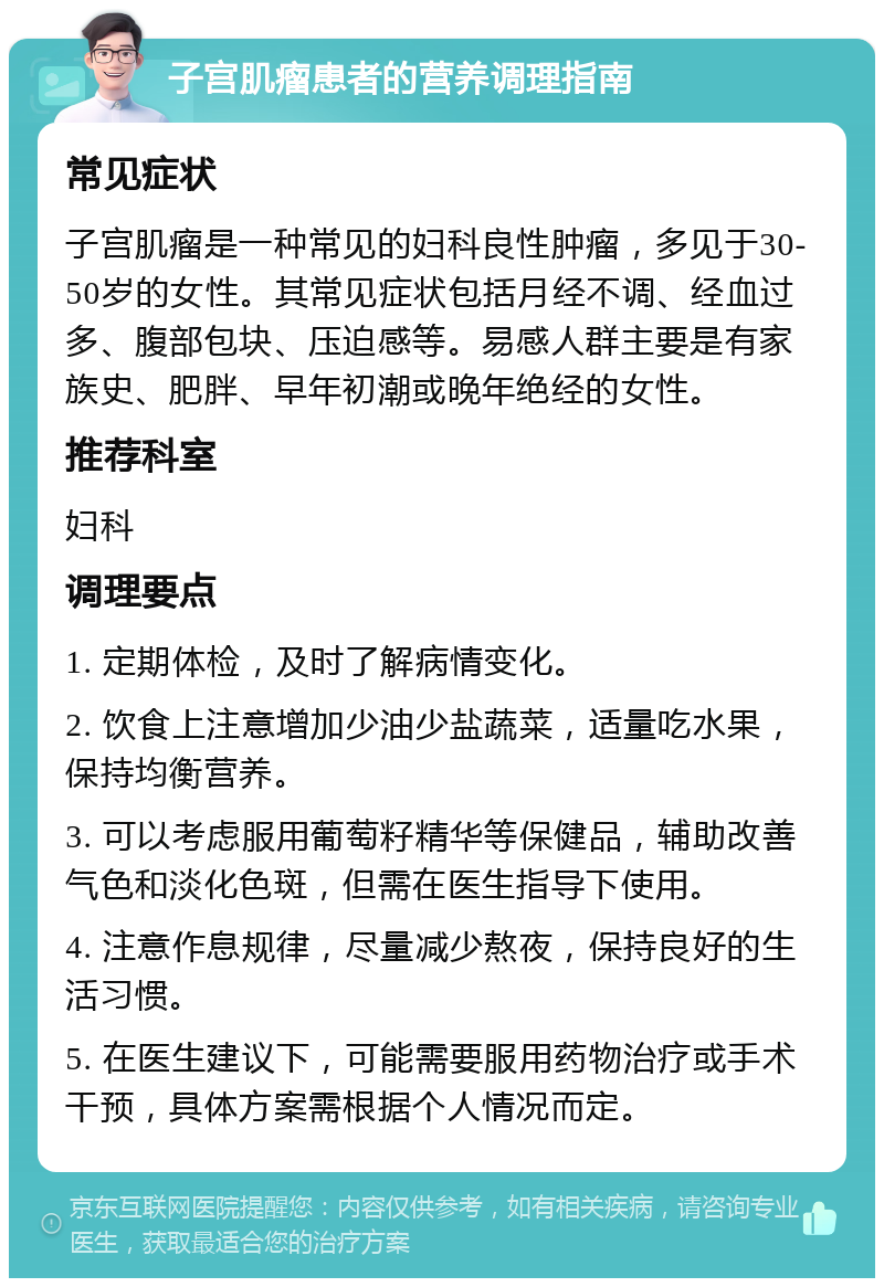 子宫肌瘤患者的营养调理指南 常见症状 子宫肌瘤是一种常见的妇科良性肿瘤，多见于30-50岁的女性。其常见症状包括月经不调、经血过多、腹部包块、压迫感等。易感人群主要是有家族史、肥胖、早年初潮或晚年绝经的女性。 推荐科室 妇科 调理要点 1. 定期体检，及时了解病情变化。 2. 饮食上注意增加少油少盐蔬菜，适量吃水果，保持均衡营养。 3. 可以考虑服用葡萄籽精华等保健品，辅助改善气色和淡化色斑，但需在医生指导下使用。 4. 注意作息规律，尽量减少熬夜，保持良好的生活习惯。 5. 在医生建议下，可能需要服用药物治疗或手术干预，具体方案需根据个人情况而定。