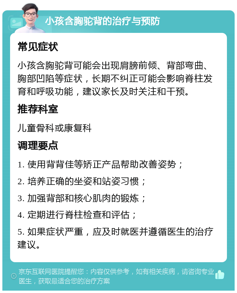 小孩含胸驼背的治疗与预防 常见症状 小孩含胸驼背可能会出现肩膀前倾、背部弯曲、胸部凹陷等症状，长期不纠正可能会影响脊柱发育和呼吸功能，建议家长及时关注和干预。 推荐科室 儿童骨科或康复科 调理要点 1. 使用背背佳等矫正产品帮助改善姿势； 2. 培养正确的坐姿和站姿习惯； 3. 加强背部和核心肌肉的锻炼； 4. 定期进行脊柱检查和评估； 5. 如果症状严重，应及时就医并遵循医生的治疗建议。