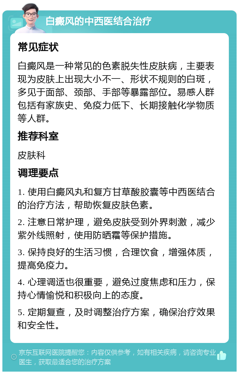 白癜风的中西医结合治疗 常见症状 白癜风是一种常见的色素脱失性皮肤病，主要表现为皮肤上出现大小不一、形状不规则的白斑，多见于面部、颈部、手部等暴露部位。易感人群包括有家族史、免疫力低下、长期接触化学物质等人群。 推荐科室 皮肤科 调理要点 1. 使用白癜风丸和复方甘草酸胶囊等中西医结合的治疗方法，帮助恢复皮肤色素。 2. 注意日常护理，避免皮肤受到外界刺激，减少紫外线照射，使用防晒霜等保护措施。 3. 保持良好的生活习惯，合理饮食，增强体质，提高免疫力。 4. 心理调适也很重要，避免过度焦虑和压力，保持心情愉悦和积极向上的态度。 5. 定期复查，及时调整治疗方案，确保治疗效果和安全性。