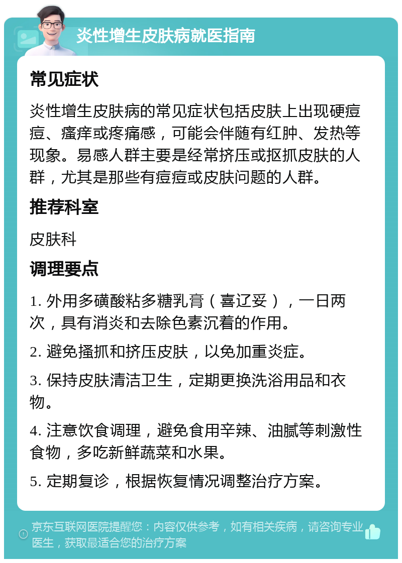 炎性增生皮肤病就医指南 常见症状 炎性增生皮肤病的常见症状包括皮肤上出现硬痘痘、瘙痒或疼痛感，可能会伴随有红肿、发热等现象。易感人群主要是经常挤压或抠抓皮肤的人群，尤其是那些有痘痘或皮肤问题的人群。 推荐科室 皮肤科 调理要点 1. 外用多磺酸粘多糖乳膏（喜辽妥），一日两次，具有消炎和去除色素沉着的作用。 2. 避免搔抓和挤压皮肤，以免加重炎症。 3. 保持皮肤清洁卫生，定期更换洗浴用品和衣物。 4. 注意饮食调理，避免食用辛辣、油腻等刺激性食物，多吃新鲜蔬菜和水果。 5. 定期复诊，根据恢复情况调整治疗方案。