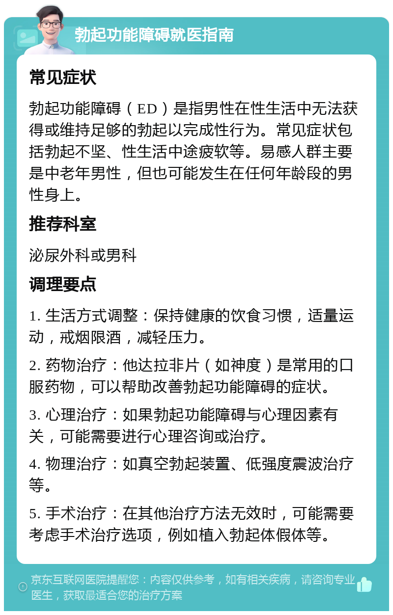 勃起功能障碍就医指南 常见症状 勃起功能障碍（ED）是指男性在性生活中无法获得或维持足够的勃起以完成性行为。常见症状包括勃起不坚、性生活中途疲软等。易感人群主要是中老年男性，但也可能发生在任何年龄段的男性身上。 推荐科室 泌尿外科或男科 调理要点 1. 生活方式调整：保持健康的饮食习惯，适量运动，戒烟限酒，减轻压力。 2. 药物治疗：他达拉非片（如神度）是常用的口服药物，可以帮助改善勃起功能障碍的症状。 3. 心理治疗：如果勃起功能障碍与心理因素有关，可能需要进行心理咨询或治疗。 4. 物理治疗：如真空勃起装置、低强度震波治疗等。 5. 手术治疗：在其他治疗方法无效时，可能需要考虑手术治疗选项，例如植入勃起体假体等。