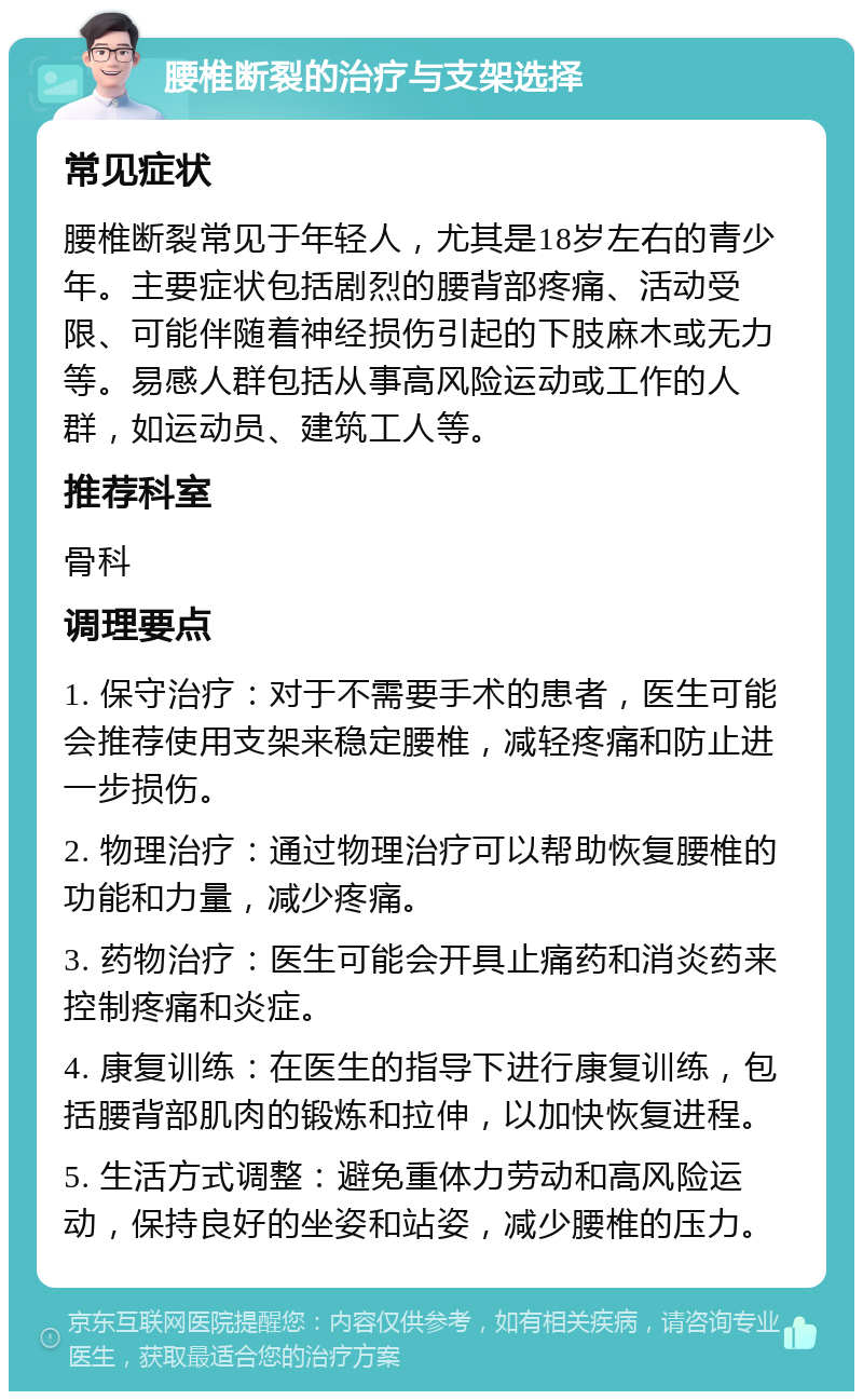 腰椎断裂的治疗与支架选择 常见症状 腰椎断裂常见于年轻人，尤其是18岁左右的青少年。主要症状包括剧烈的腰背部疼痛、活动受限、可能伴随着神经损伤引起的下肢麻木或无力等。易感人群包括从事高风险运动或工作的人群，如运动员、建筑工人等。 推荐科室 骨科 调理要点 1. 保守治疗：对于不需要手术的患者，医生可能会推荐使用支架来稳定腰椎，减轻疼痛和防止进一步损伤。 2. 物理治疗：通过物理治疗可以帮助恢复腰椎的功能和力量，减少疼痛。 3. 药物治疗：医生可能会开具止痛药和消炎药来控制疼痛和炎症。 4. 康复训练：在医生的指导下进行康复训练，包括腰背部肌肉的锻炼和拉伸，以加快恢复进程。 5. 生活方式调整：避免重体力劳动和高风险运动，保持良好的坐姿和站姿，减少腰椎的压力。