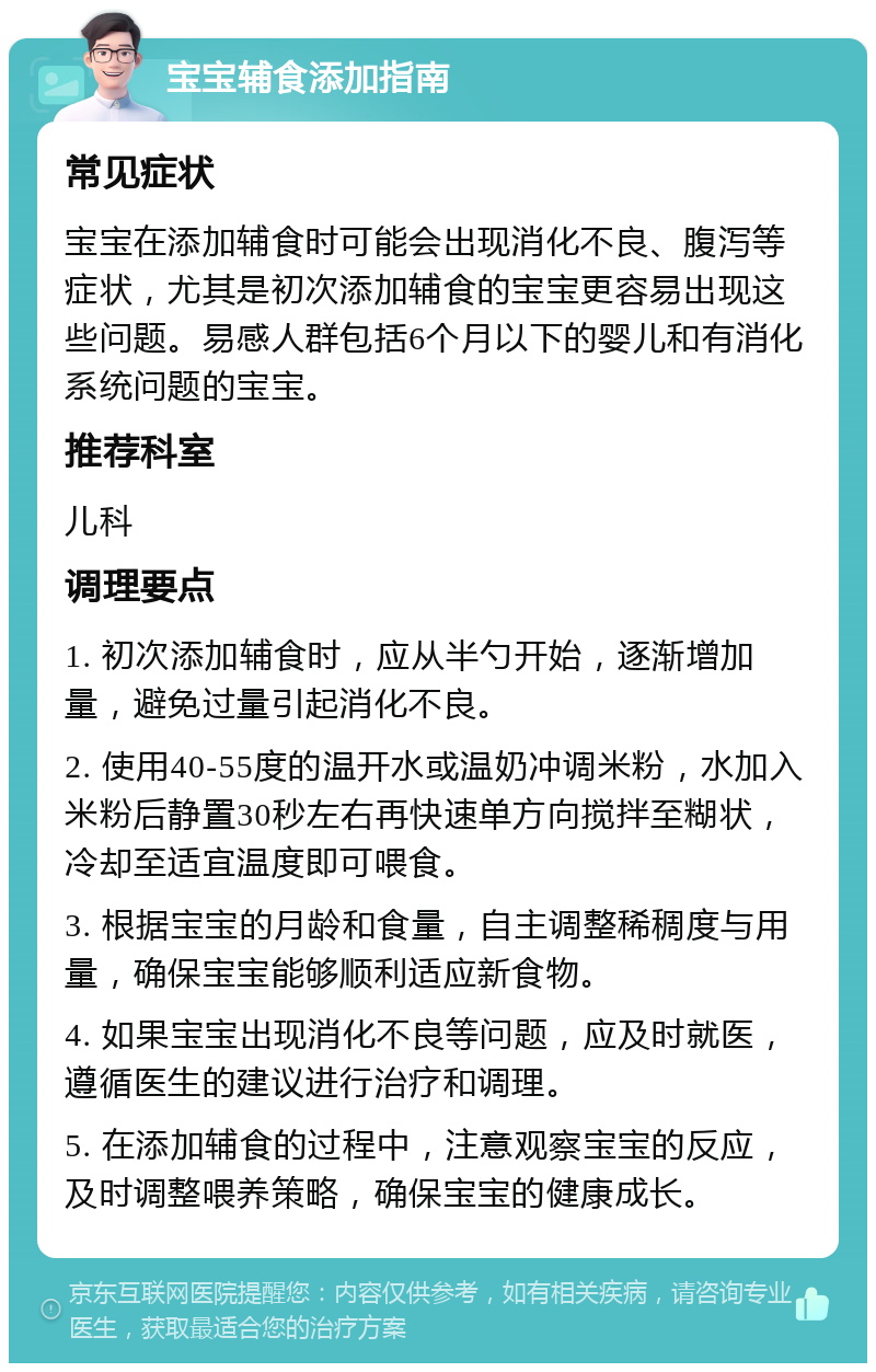 宝宝辅食添加指南 常见症状 宝宝在添加辅食时可能会出现消化不良、腹泻等症状，尤其是初次添加辅食的宝宝更容易出现这些问题。易感人群包括6个月以下的婴儿和有消化系统问题的宝宝。 推荐科室 儿科 调理要点 1. 初次添加辅食时，应从半勺开始，逐渐增加量，避免过量引起消化不良。 2. 使用40-55度的温开水或温奶冲调米粉，水加入米粉后静置30秒左右再快速单方向搅拌至糊状，冷却至适宜温度即可喂食。 3. 根据宝宝的月龄和食量，自主调整稀稠度与用量，确保宝宝能够顺利适应新食物。 4. 如果宝宝出现消化不良等问题，应及时就医，遵循医生的建议进行治疗和调理。 5. 在添加辅食的过程中，注意观察宝宝的反应，及时调整喂养策略，确保宝宝的健康成长。