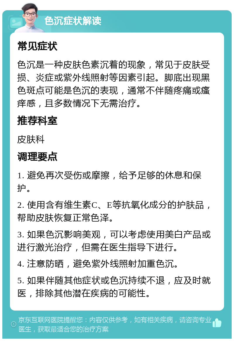 色沉症状解读 常见症状 色沉是一种皮肤色素沉着的现象，常见于皮肤受损、炎症或紫外线照射等因素引起。脚底出现黑色斑点可能是色沉的表现，通常不伴随疼痛或瘙痒感，且多数情况下无需治疗。 推荐科室 皮肤科 调理要点 1. 避免再次受伤或摩擦，给予足够的休息和保护。 2. 使用含有维生素C、E等抗氧化成分的护肤品，帮助皮肤恢复正常色泽。 3. 如果色沉影响美观，可以考虑使用美白产品或进行激光治疗，但需在医生指导下进行。 4. 注意防晒，避免紫外线照射加重色沉。 5. 如果伴随其他症状或色沉持续不退，应及时就医，排除其他潜在疾病的可能性。