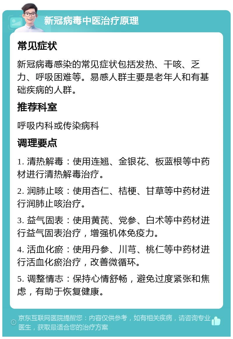 新冠病毒中医治疗原理 常见症状 新冠病毒感染的常见症状包括发热、干咳、乏力、呼吸困难等。易感人群主要是老年人和有基础疾病的人群。 推荐科室 呼吸内科或传染病科 调理要点 1. 清热解毒：使用连翘、金银花、板蓝根等中药材进行清热解毒治疗。 2. 润肺止咳：使用杏仁、桔梗、甘草等中药材进行润肺止咳治疗。 3. 益气固表：使用黄芪、党参、白术等中药材进行益气固表治疗，增强机体免疫力。 4. 活血化瘀：使用丹参、川芎、桃仁等中药材进行活血化瘀治疗，改善微循环。 5. 调整情志：保持心情舒畅，避免过度紧张和焦虑，有助于恢复健康。