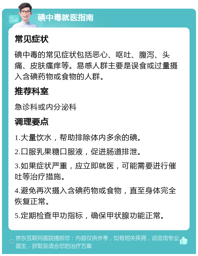 碘中毒就医指南 常见症状 碘中毒的常见症状包括恶心、呕吐、腹泻、头痛、皮肤瘙痒等。易感人群主要是误食或过量摄入含碘药物或食物的人群。 推荐科室 急诊科或内分泌科 调理要点 1.大量饮水，帮助排除体内多余的碘。 2.口服乳果糖口服液，促进肠道排泄。 3.如果症状严重，应立即就医，可能需要进行催吐等治疗措施。 4.避免再次摄入含碘药物或食物，直至身体完全恢复正常。 5.定期检查甲功指标，确保甲状腺功能正常。